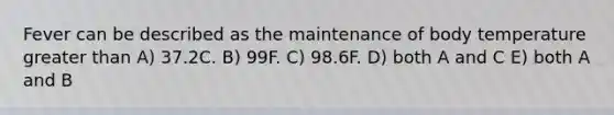 Fever can be described as the maintenance of body temperature greater than A) 37.2C. B) 99F. C) 98.6F. D) both A and C E) both A and B