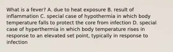 What is a fever? A. due to heat exposure B. result of inflammation C. special case of hypothermia in which body temperature falls to protect the core from infection D. special case of hyperthermia in which body temperature rises in response to an elevated set point, typically in response to infection