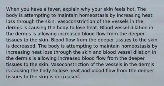 When you have a fever, explain why your skin feels hot. The body is attempting to maintain homeostasis by increasing heat loss through the skin. Vasoconstriction of the vessels in the dermis is causing the body to lose heat. Blood vessel dilation in the dermis is allowing increased blood flow from the deeper tissues to the skin. Blood flow from the deeper tissues to the skin is decreased. The body is attempting to maintain homeostasis by increasing heat loss through the skin and blood vessel dilation in the dermis is allowing increased blood flow from the deeper tissues to the skin. Vasoconstriction of the vessels in the dermis is causing the body to lose heat and blood flow from the deeper tissues to the skin is decreased.