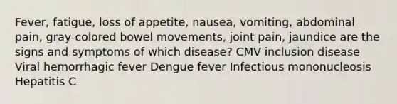 Fever, fatigue, loss of appetite, nausea, vomiting, abdominal pain, gray-colored bowel movements, joint pain, jaundice are the signs and symptoms of which disease? CMV inclusion disease Viral hemorrhagic fever Dengue fever Infectious mononucleosis Hepatitis C