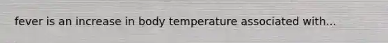 fever is an increase in body temperature associated with...