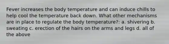 Fever increases the body temperature and can induce chills to help cool the temperature back down. What other mechanisms are in place to regulate the body temperature?: a. shivering b. sweating c. erection of the hairs on the arms and legs d. all of the above