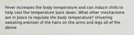 Fever increases the body temperature and can induce chills to help cool the temperature back down. What other mechanisms are in place to regulate the body temperature? shivering sweating erection of the hairs on the arms and legs all of the above