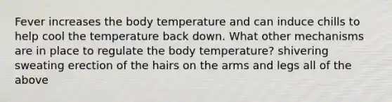 Fever increases the body temperature and can induce chills to help cool the temperature back down. What other mechanisms are in place to regulate the body temperature? shivering sweating erection of the hairs on the arms and legs all of the above