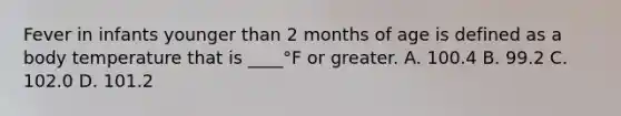 Fever in infants younger than 2 months of age is defined as a body temperature that is ____°F or greater. A. 100.4 B. 99.2 C. 102.0 D. 101.2