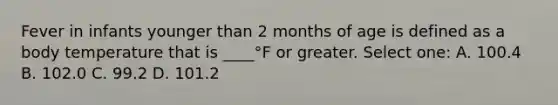 Fever in infants younger than 2 months of age is defined as a body temperature that is ____°F or greater. Select one: A. 100.4 B. 102.0 C. 99.2 D. 101.2