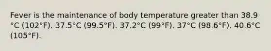 Fever is the maintenance of body temperature greater than 38.9 °C (102°F). 37.5°C (99.5°F). 37.2°C (99°F). 37°C (98.6°F). 40.6°C (105°F).