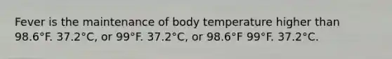 Fever is the maintenance of body temperature higher than 98.6°F. 37.2°C, or 99°F. 37.2°C, or 98.6°F 99°F. 37.2°C.