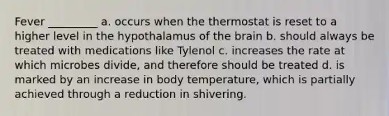 Fever _________ a. occurs when the thermostat is reset to a higher level in the hypothalamus of the brain b. should always be treated with medications like Tylenol c. increases the rate at which microbes divide, and therefore should be treated d. is marked by an increase in body temperature, which is partially achieved through a reduction in shivering.