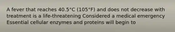 A fever that reaches 40.5°C (105°F) and does not decrease with treatment is a life-threatening Considered a medical emergency Essential cellular enzymes and proteins will begin to