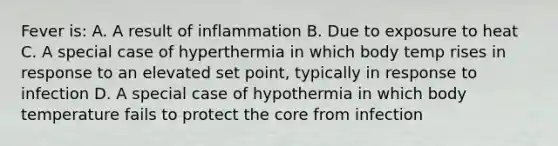 Fever is: A. A result of inflammation B. Due to exposure to heat C. A special case of hyperthermia in which body temp rises in response to an elevated set point, typically in response to infection D. A special case of hypothermia in which body temperature fails to protect the core from infection