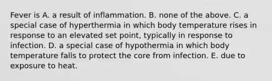 Fever is A. a result of inflammation. B. none of the above. C. a special case of hyperthermia in which body temperature rises in response to an elevated set point, typically in response to infection. D. a special case of hypothermia in which body temperature falls to protect <a href='https://www.questionai.com/knowledge/kD8KqkX2aO-the-core' class='anchor-knowledge'>the core</a> from infection. E. due to exposure to heat.