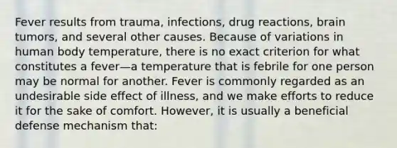 Fever results from trauma, infections, drug reactions, brain tumors, and several other causes. Because of variations in human body temperature, there is no exact criterion for what constitutes a fever—a temperature that is febrile for one person may be normal for another. Fever is commonly regarded as an undesirable side effect of illness, and we make efforts to reduce it for the sake of comfort. However, it is usually a beneficial defense mechanism that: