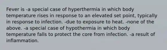 Fever is -a special case of hyperthermia in which body temperature rises in response to an elevated set point, typically in response to infection. -due to exposure to heat. -none of the above. -a special case of hypothermia in which body temperature falls to protect the core from infection. -a result of inflammation.