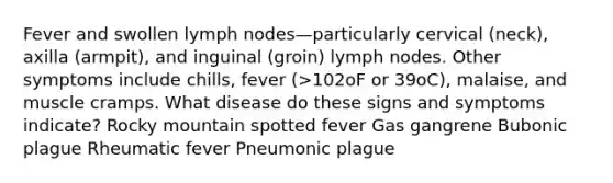 Fever and swollen lymph nodes—particularly cervical (neck), axilla (armpit), and inguinal (groin) lymph nodes. Other symptoms include chills, fever (>102oF or 39oC), malaise, and muscle cramps. What disease do these signs and symptoms indicate? Rocky mountain spotted fever Gas gangrene Bubonic plague Rheumatic fever Pneumonic plague