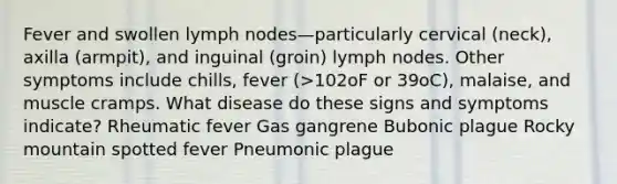 Fever and swollen lymph nodes—particularly cervical (neck), axilla (armpit), and inguinal (groin) lymph nodes. Other symptoms include chills, fever (>102oF or 39oC), malaise, and muscle cramps. What disease do these signs and symptoms indicate? Rheumatic fever Gas gangrene Bubonic plague Rocky mountain spotted fever Pneumonic plague