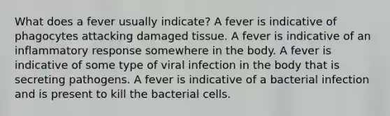 What does a fever usually indicate? A fever is indicative of phagocytes attacking damaged tissue. A fever is indicative of an inflammatory response somewhere in the body. A fever is indicative of some type of viral infection in the body that is secreting pathogens. A fever is indicative of a bacterial infection and is present to kill the bacterial cells.