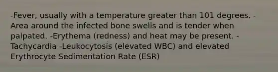 -Fever, usually with a temperature greater than 101 degrees. -Area around the infected bone swells and is tender when palpated. -Erythema (redness) and heat may be present. -Tachycardia -Leukocytosis (elevated WBC) and elevated Erythrocyte Sedimentation Rate (ESR)