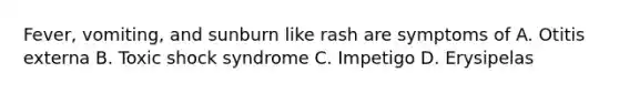 Fever, vomiting, and sunburn like rash are symptoms of A. Otitis externa B. Toxic shock syndrome C. Impetigo D. Erysipelas