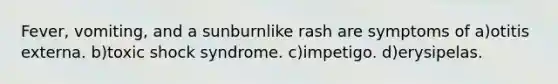 Fever, vomiting, and a sunburnlike rash are symptoms of a)otitis externa. b)toxic shock syndrome. c)impetigo. d)erysipelas.