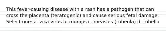 This fever-causing disease with a rash has a pathogen that can cross the placenta (teratogenic) and cause serious fetal damage: Select one: a. zika virus b. mumps c. measles (rubeola) d. rubella