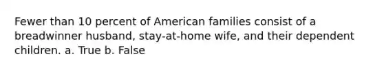 Fewer than 10 percent of American families consist of a breadwinner husband, stay-at-home wife, and their dependent children. a. True b. False