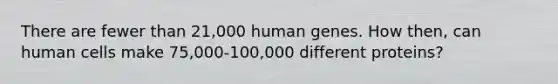 There are fewer than 21,000 human genes. How then, can human cells make 75,000-100,000 different proteins?