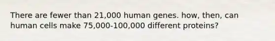 There are fewer than 21,000 human genes. how, then, can human cells make 75,000-100,000 different proteins?