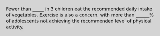 Fewer than _____ in 3 children eat the recommended daily intake of vegetables. Exercise is also a concern, with more than ______% of adolescents not achieving the recommended level of physical activity.