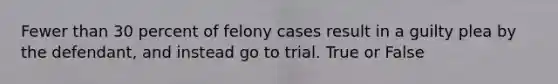 Fewer than 30 percent of felony cases result in a guilty plea by the defendant, and instead go to trial. True or False