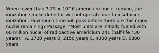 When fewer than 3.75 × 10^6 americium nuclei remain, the ionization smoke detector will not operate due to insufficient ionization. How much time will pass before there are this many nuclei remaining? Passage: "Most units are initially fueled with 60 million nuclei of radioactive americium 241 (half-life 430 years)." A. 1720 years B. 2150 years C. 4300 years D. 6880 years