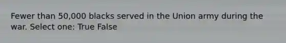 Fewer than 50,000 blacks served in the Union army during the war. Select one: True False