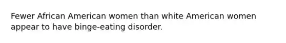 Fewer African American women than white American women appear to have binge-eating disorder.