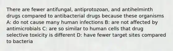 There are fewer antifungal, antiprotozoan, and antihelminth drugs compared to antibacterial drugs because these organisms A: do not cause many human infections B: are not affected by antimicrobials C: are so similar to human cells that drug selective toxicity is different D: have fewer target sites compared to bacteria