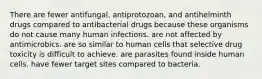 There are fewer antifungal, antiprotozoan, and antihelminth drugs compared to antibacterial drugs because these organisms do not cause many human infections. are not affected by antimicrobics. are so similar to human cells that selective drug toxicity is difficult to achieve. are parasites found inside human cells. have fewer target sites compared to bacteria.