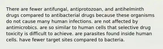 There are fewer antifungal, antiprotozoan, and antihelminth drugs compared to antibacterial drugs because these organisms do not cause many human infections. are not affected by antimicrobics. are so similar to human cells that selective drug toxicity is difficult to achieve. are parasites found inside human cells. have fewer target sites compared to bacteria.