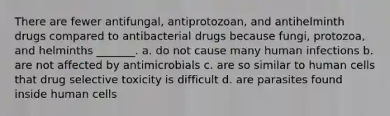 There are fewer antifungal, antiprotozoan, and antihelminth drugs compared to antibacterial drugs because fungi, protozoa, and helminths _______. a. do not cause many human infections b. are not affected by antimicrobials c. are so similar to human cells that drug selective toxicity is difficult d. are parasites found inside human cells