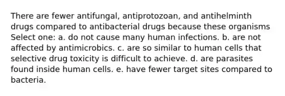 There are fewer antifungal, antiprotozoan, and antihelminth drugs compared to antibacterial drugs because these organisms Select one: a. do not cause many human infections. b. are not affected by antimicrobics. c. are so similar to human cells that selective drug toxicity is difficult to achieve. d. are parasites found inside human cells. e. have fewer target sites compared to bacteria.