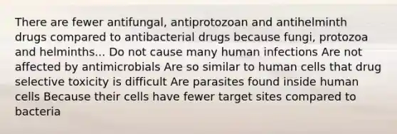 There are fewer antifungal, antiprotozoan and antihelminth drugs compared to antibacterial drugs because fungi, protozoa and helminths... Do not cause many human infections Are not affected by antimicrobials Are so similar to human cells that drug selective toxicity is difficult Are parasites found inside human cells Because their cells have fewer target sites compared to bacteria