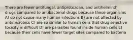 There are fewer antifungal, antiprotozoan, and antihelminth drugs compared to antibacterial drugs because these organisms A) do not cause many human infections B) are not affected by antimicrobics C) are so similar to human cells that drug selective toxicity is difficult D) are parasites found inside human cells E) because their cells have fewer target sites compared to bacteria