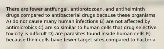 There are fewer antifungal, antiprotozoan, and antihelminth drugs compared to antibacterial drugs because these organisms A) do not cause many human infections B) are not affected by antimicrobics C) are so similar to human cells that drug selective toxicity is difficult D) are parasites found inside human cells E) because their cells have fewer target sites compared to bacteria