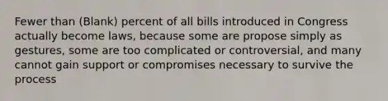 Fewer than (Blank) percent of all bills introduced in Congress actually become laws, because some are propose simply as gestures, some are too complicated or controversial, and many cannot gain support or compromises necessary to survive the process