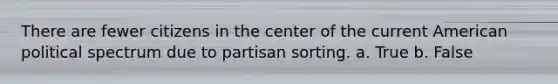 There are fewer citizens in the center of the current American political spectrum due to partisan sorting. a. True b. False