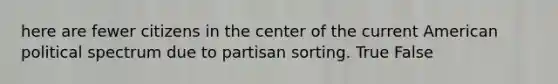 here are fewer citizens in the center of the current American political spectrum due to partisan sorting. True False