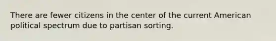 There are fewer citizens in the center of the current American political spectrum due to partisan sorting.