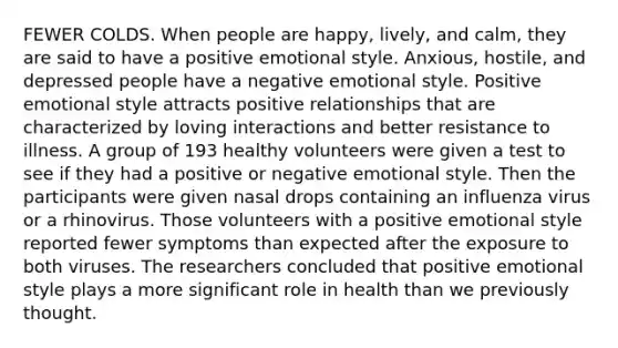 FEWER COLDS. When people are happy, lively, and calm, they are said to have a positive emotional style. Anxious, hostile, and depressed people have a negative emotional style. Positive emotional style attracts positive relationships that are characterized by loving interactions and better resistance to illness. A group of 193 healthy volunteers were given a test to see if they had a positive or negative emotional style. Then the participants were given nasal drops containing an influenza virus or a rhinovirus. Those volunteers with a positive emotional style reported fewer symptoms than expected after the exposure to both viruses. The researchers concluded that positive emotional style plays a more significant role in health than we previously thought.