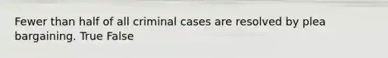 Fewer than half of all criminal cases are resolved by plea bargaining. True False