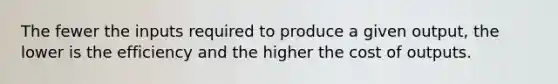 The fewer the inputs required to produce a given output, the lower is the efficiency and the higher the cost of outputs.