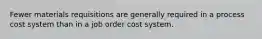 Fewer materials requisitions are generally required in a process cost system than in a job order cost system.