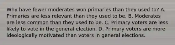 Why have fewer moderates won primaries than they used to? A. Primaries are less relevant than they used to be. B. Moderates are less common than they used to be. C. Primary voters are less likely to vote in the general election. D. Primary voters are more ideologically motivated than voters in general elections.